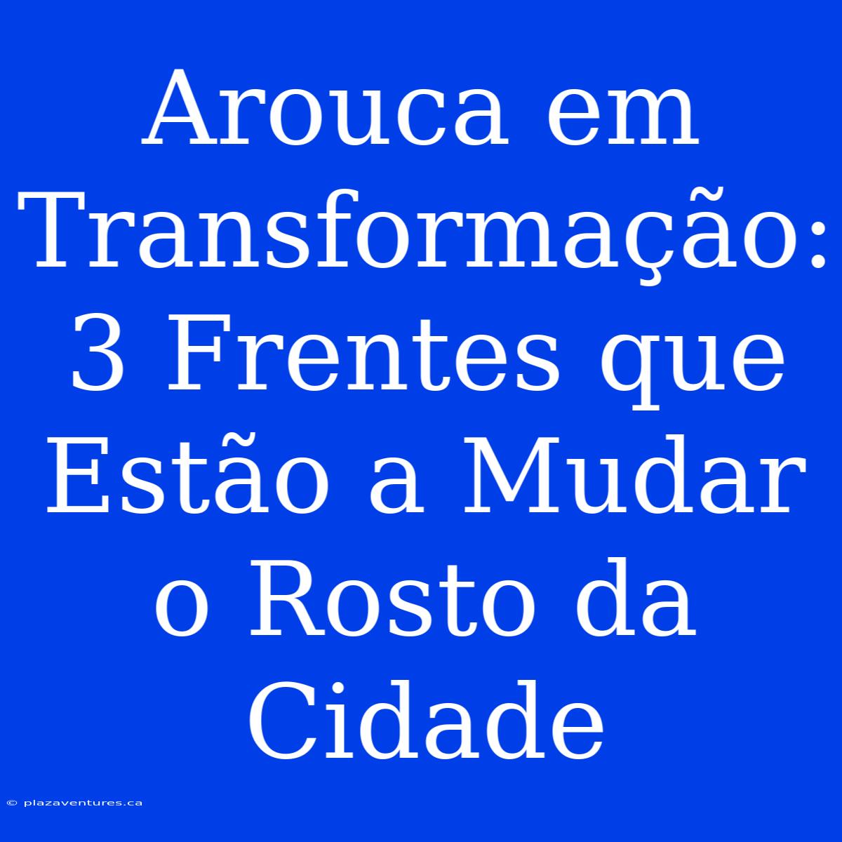 Arouca Em Transformação: 3 Frentes Que Estão A Mudar O Rosto Da Cidade