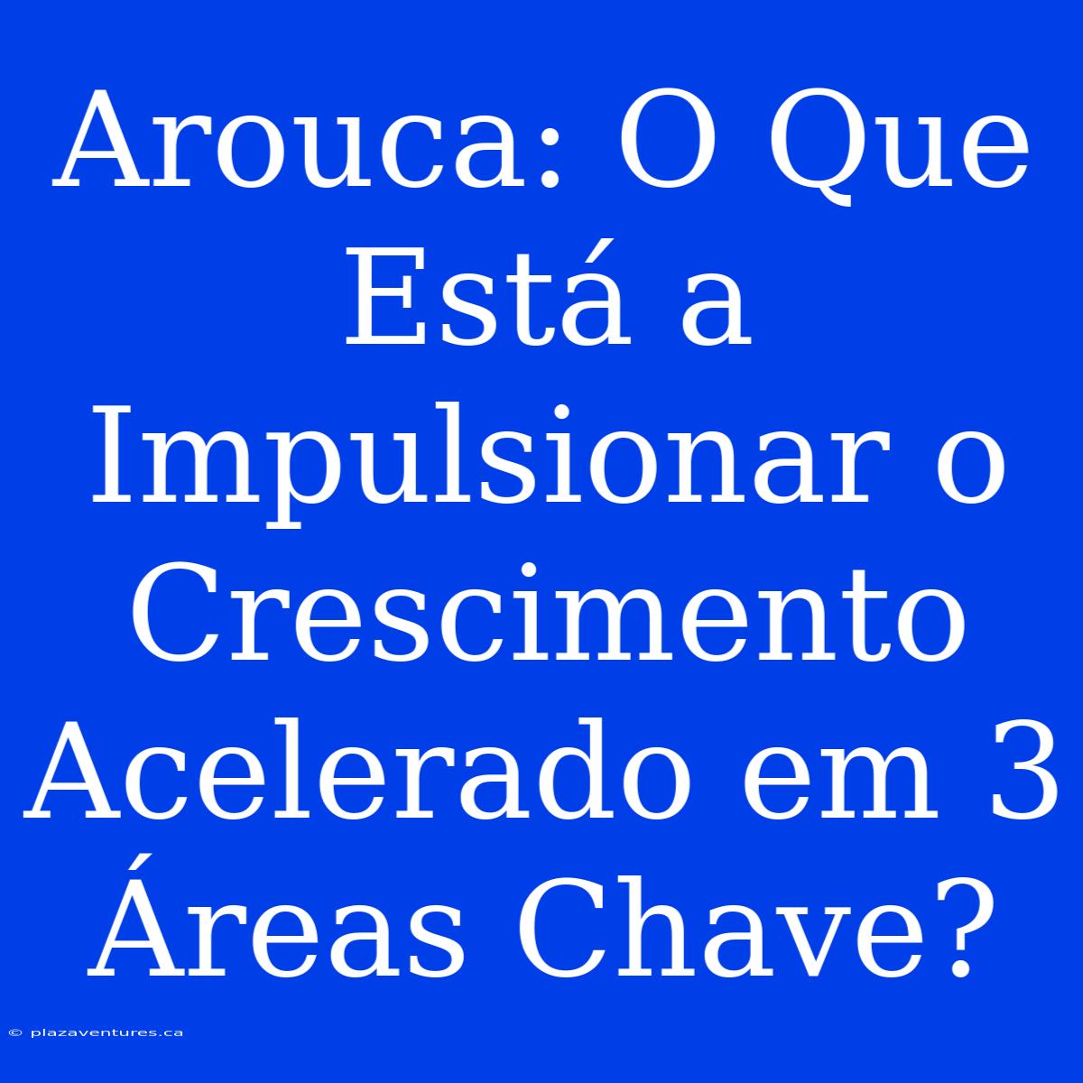 Arouca: O Que Está A Impulsionar O Crescimento Acelerado Em 3 Áreas Chave?