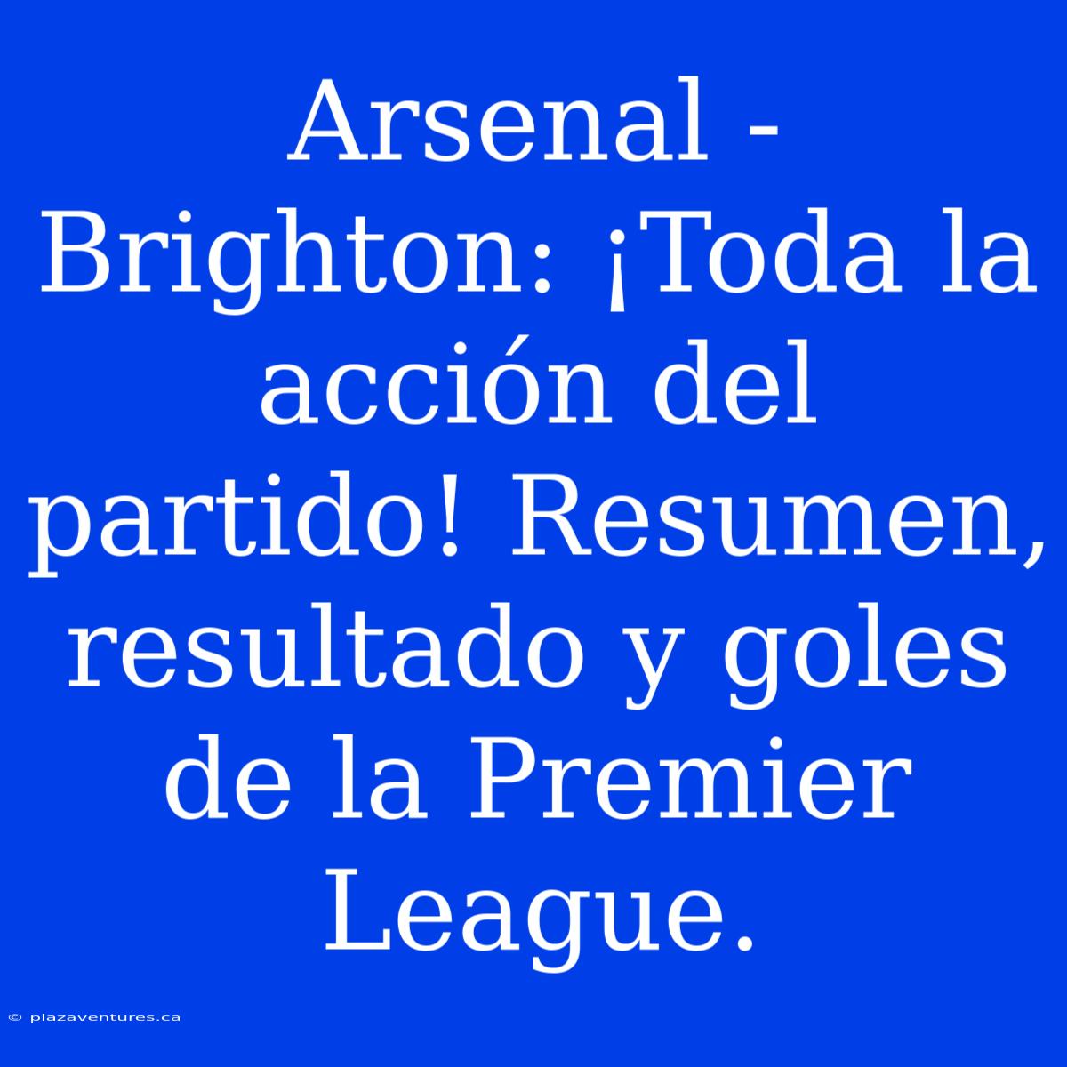 Arsenal - Brighton: ¡Toda La Acción Del Partido! Resumen, Resultado Y Goles De La Premier League.