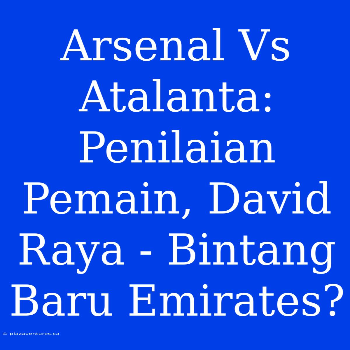 Arsenal Vs Atalanta: Penilaian Pemain, David Raya - Bintang Baru Emirates?