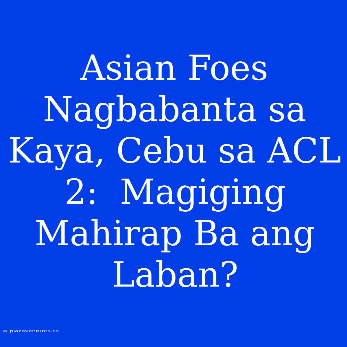 Asian Foes Nagbabanta Sa Kaya, Cebu Sa ACL 2:  Magiging Mahirap Ba Ang Laban?