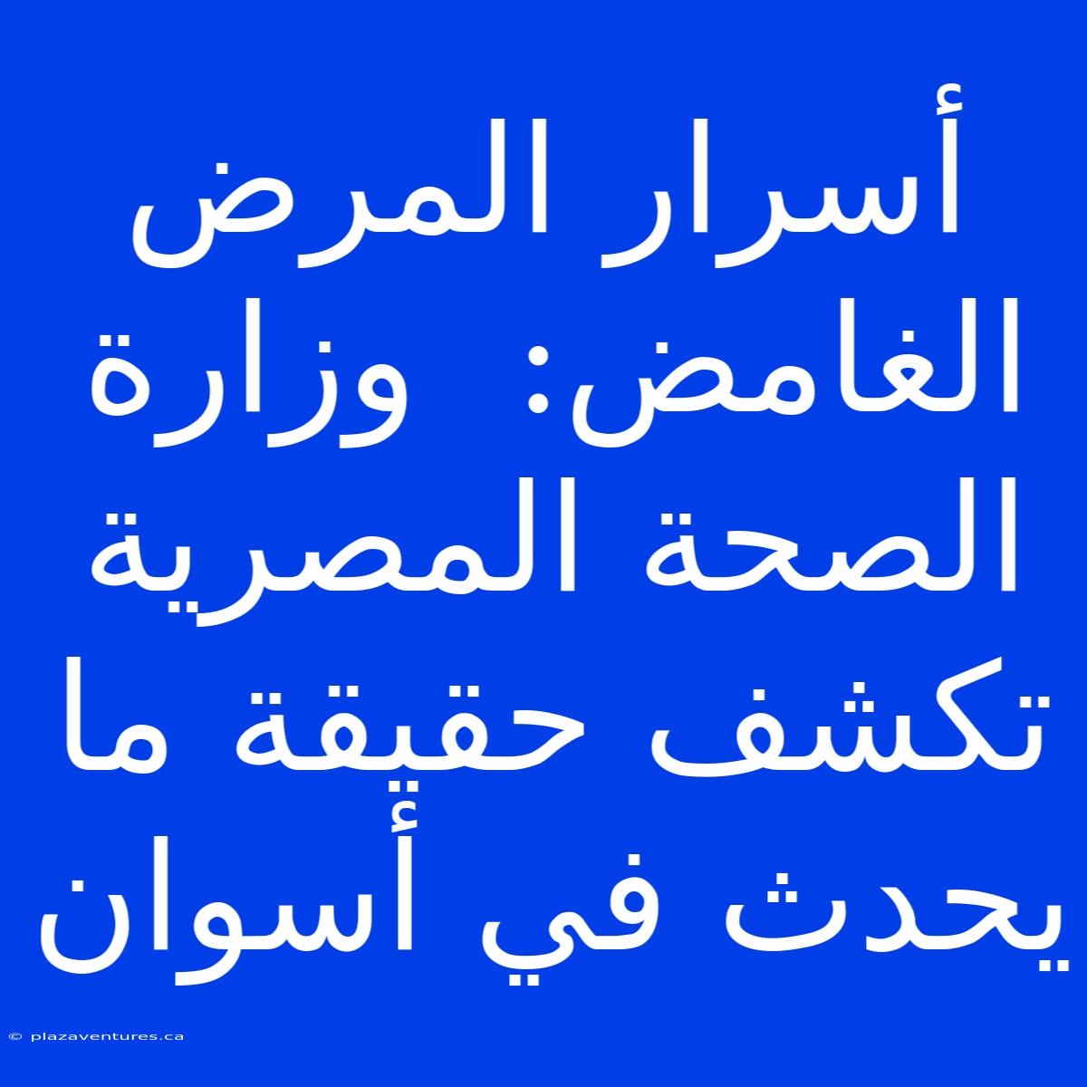 أسرار المرض الغامض:  وزارة الصحة المصرية تكشف حقيقة ما يحدث في أسوان