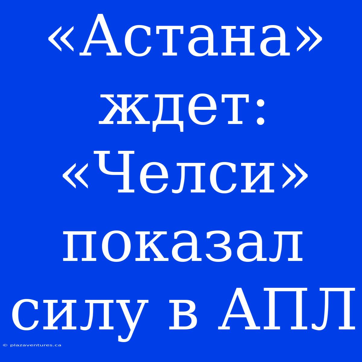 «Астана» Ждет: «Челси» Показал Силу В АПЛ