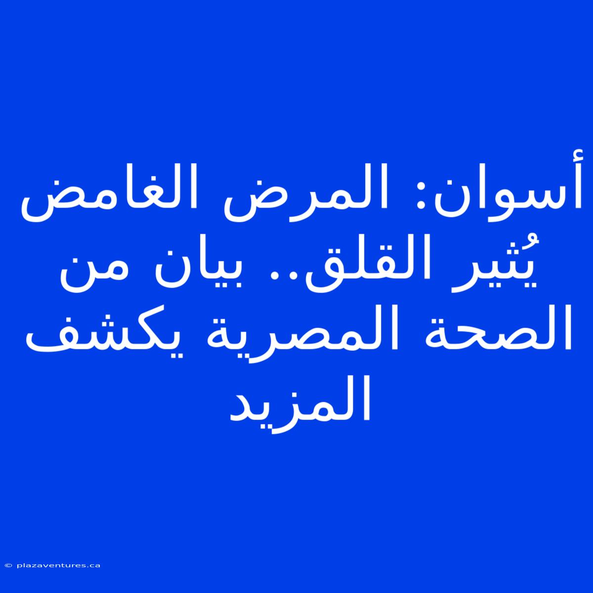 أسوان: المرض الغامض يُثير القلق.. بيان من الصحة المصرية يكشف المزيد