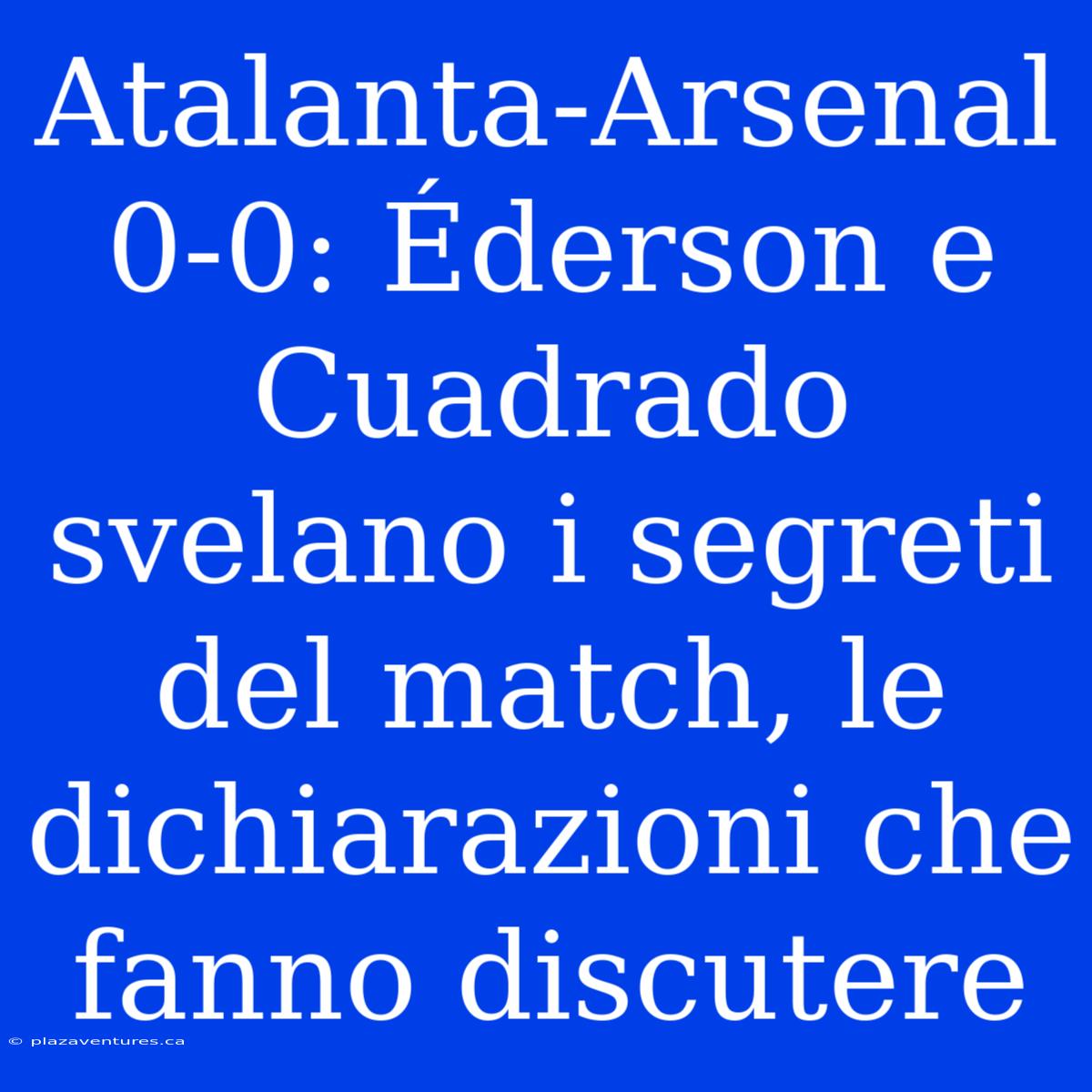 Atalanta-Arsenal 0-0: Éderson E Cuadrado Svelano I Segreti Del Match, Le Dichiarazioni Che Fanno Discutere