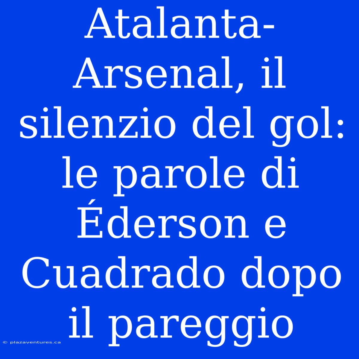 Atalanta-Arsenal, Il Silenzio Del Gol: Le Parole Di Éderson E Cuadrado Dopo Il Pareggio