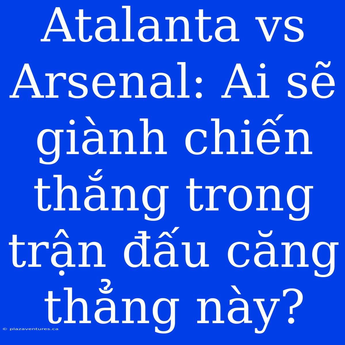 Atalanta Vs Arsenal: Ai Sẽ Giành Chiến Thắng Trong Trận Đấu Căng Thẳng Này?