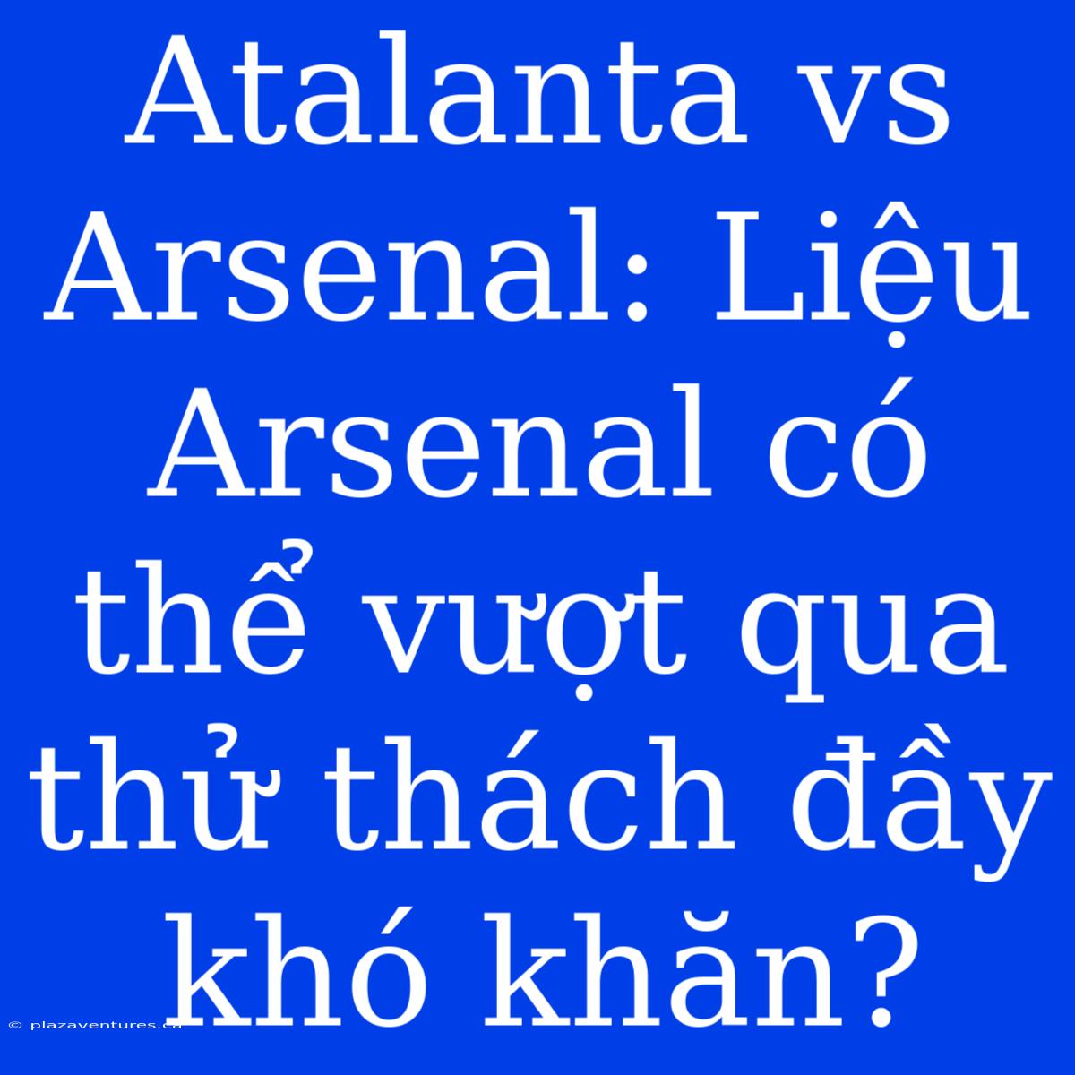 Atalanta Vs Arsenal: Liệu Arsenal Có Thể Vượt Qua Thử Thách Đầy Khó Khăn?