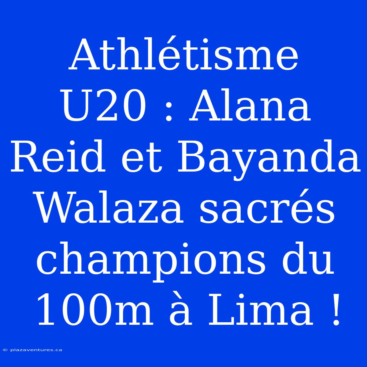 Athlétisme U20 : Alana Reid Et Bayanda Walaza Sacrés Champions Du 100m À Lima !