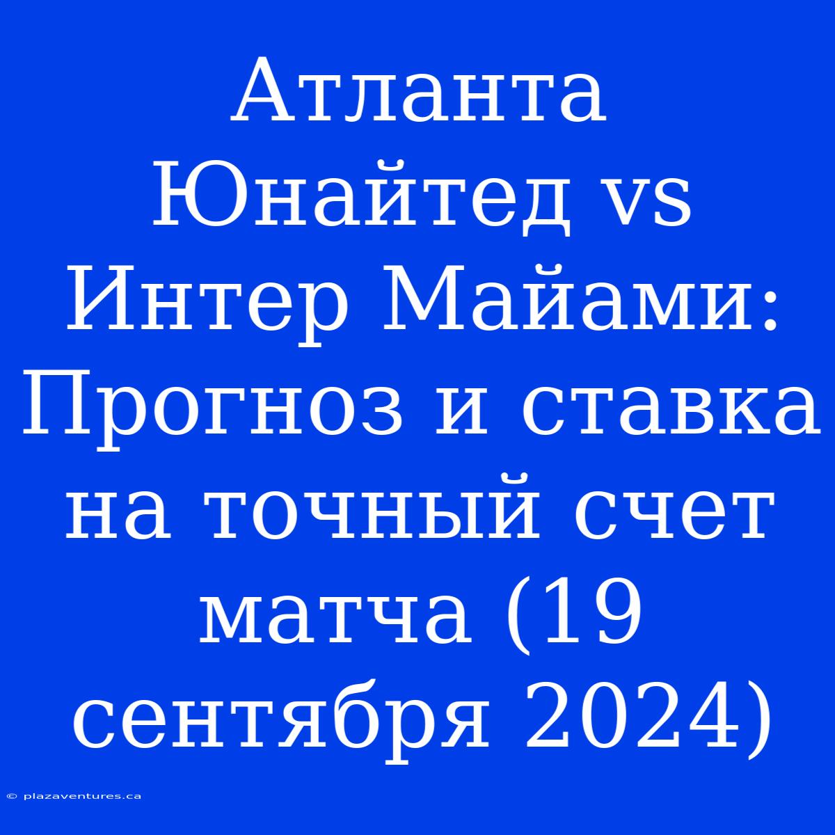 Атланта Юнайтед Vs Интер Майами: Прогноз И Ставка На Точный Счет Матча (19 Сентября 2024)