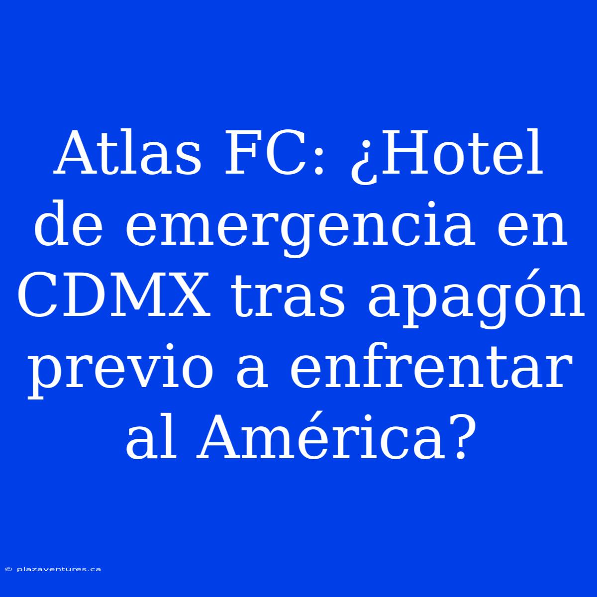 Atlas FC: ¿Hotel De Emergencia En CDMX Tras Apagón Previo A Enfrentar Al América?