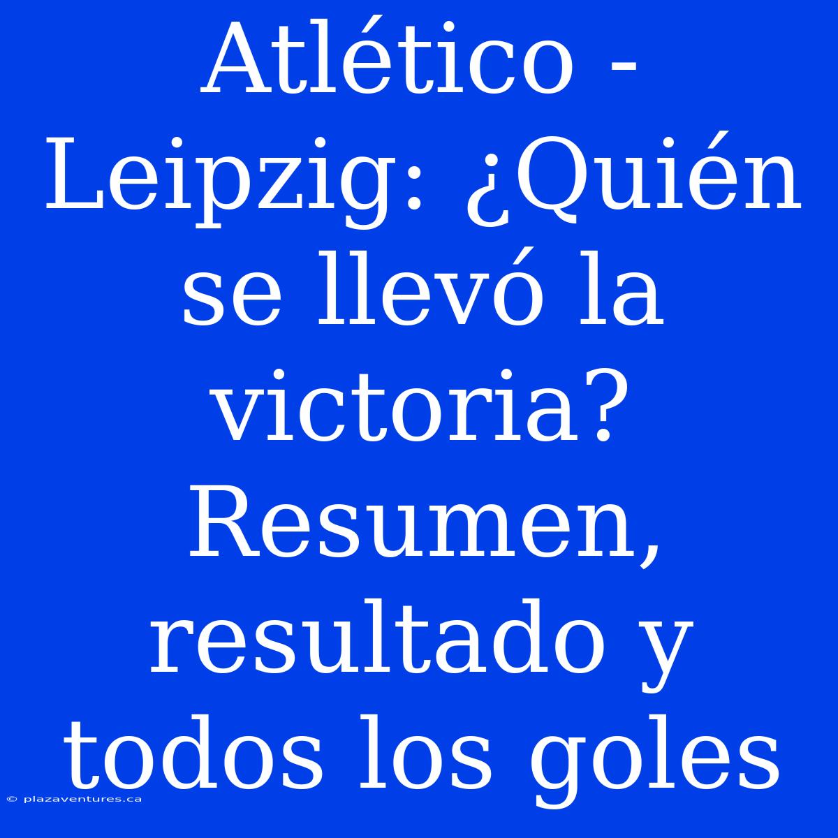 Atlético - Leipzig: ¿Quién Se Llevó La Victoria? Resumen, Resultado Y Todos Los Goles