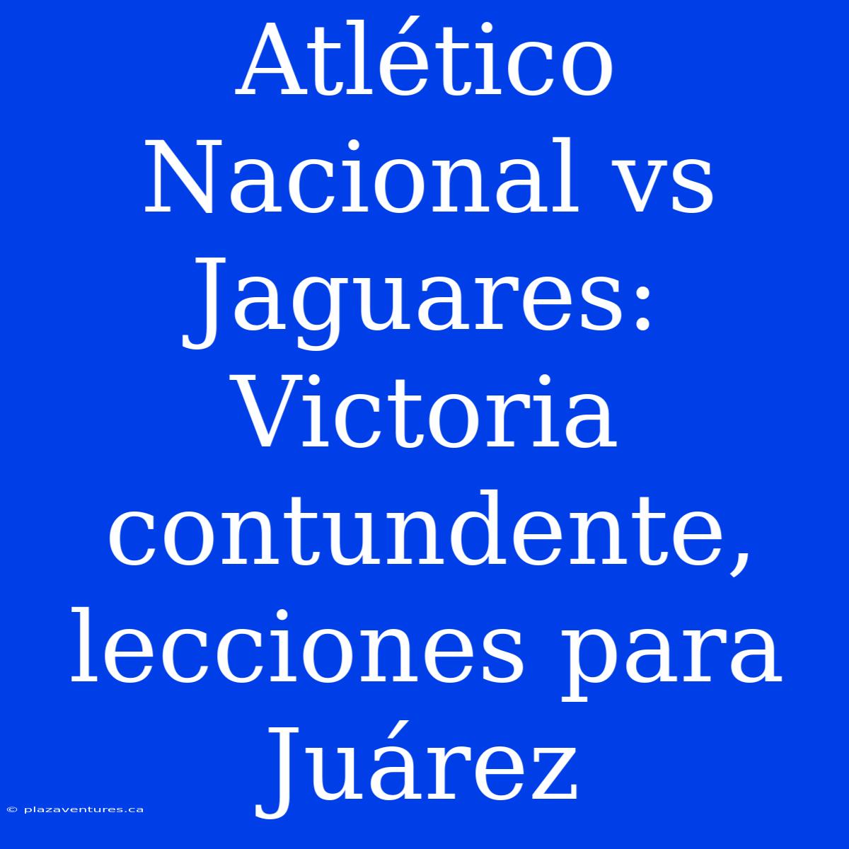 Atlético Nacional Vs Jaguares: Victoria Contundente, Lecciones Para Juárez