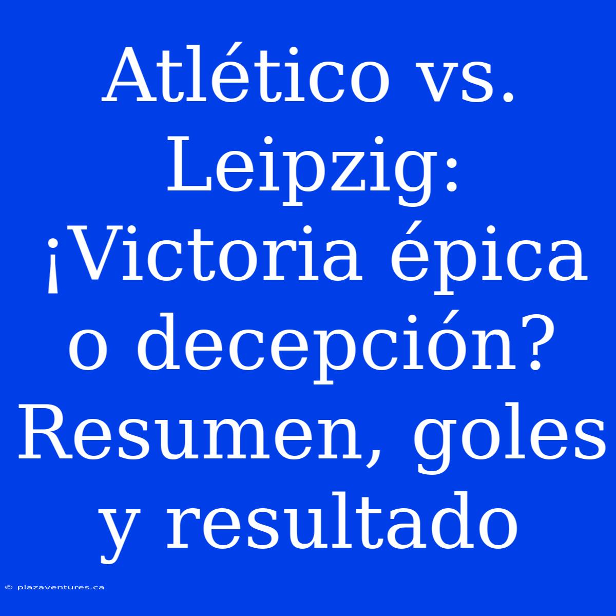 Atlético Vs. Leipzig: ¡Victoria Épica O Decepción? Resumen, Goles Y Resultado