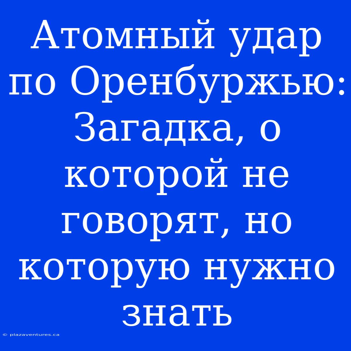 Атомный Удар По Оренбуржью: Загадка, О Которой Не Говорят, Но Которую Нужно Знать