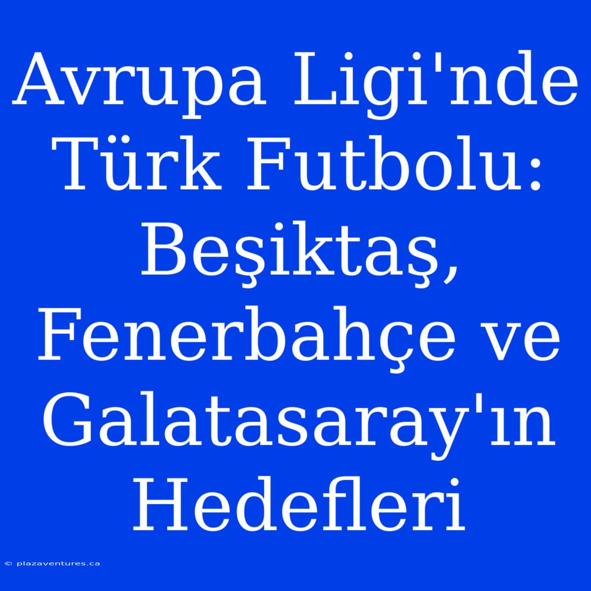 Avrupa Ligi'nde Türk Futbolu: Beşiktaş, Fenerbahçe Ve Galatasaray'ın Hedefleri