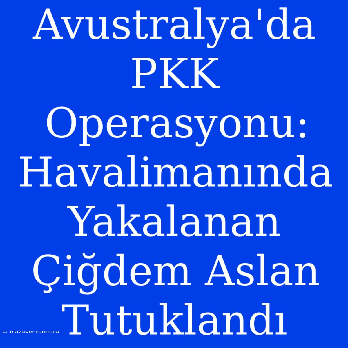 Avustralya'da PKK Operasyonu: Havalimanında Yakalanan Çiğdem Aslan Tutuklandı