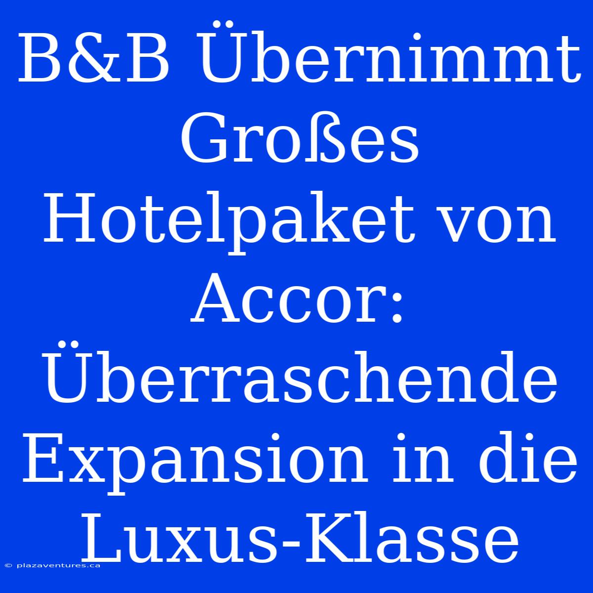 B&B Übernimmt Großes Hotelpaket Von Accor: Überraschende Expansion In Die Luxus-Klasse