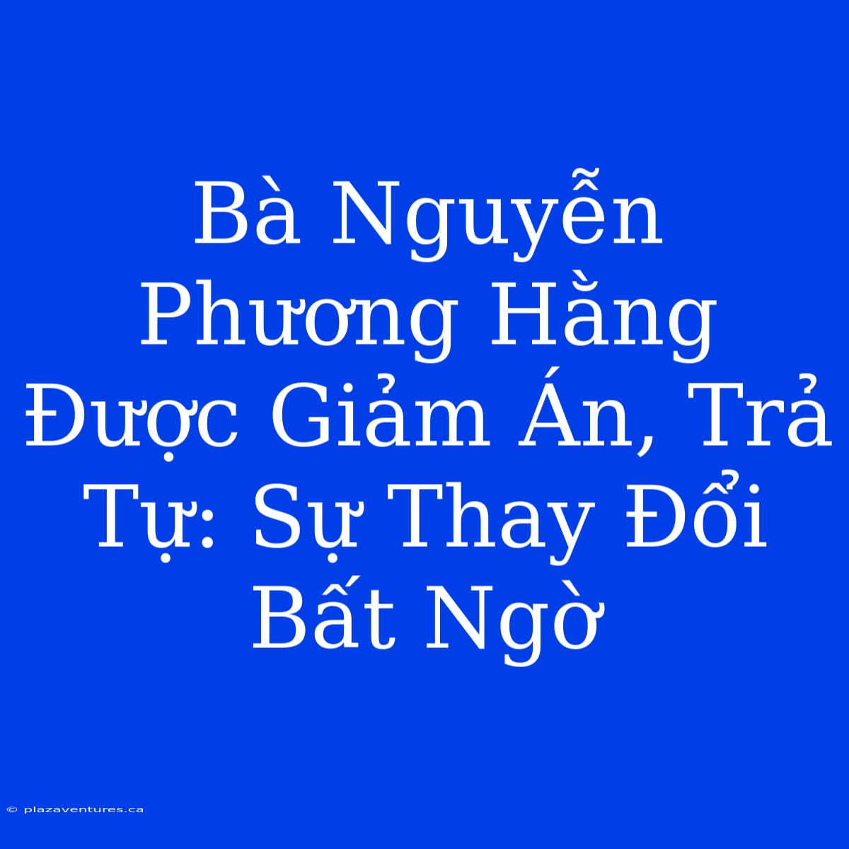 Bà Nguyễn Phương Hằng Được Giảm Án, Trả Tự: Sự Thay Đổi Bất Ngờ