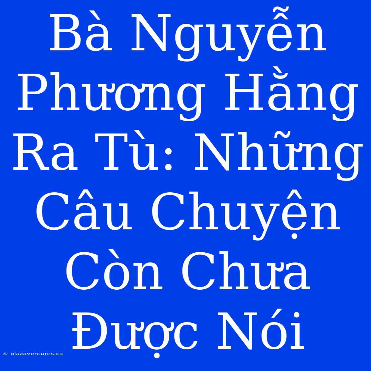 Bà Nguyễn Phương Hằng Ra Tù: Những Câu Chuyện Còn Chưa Được Nói