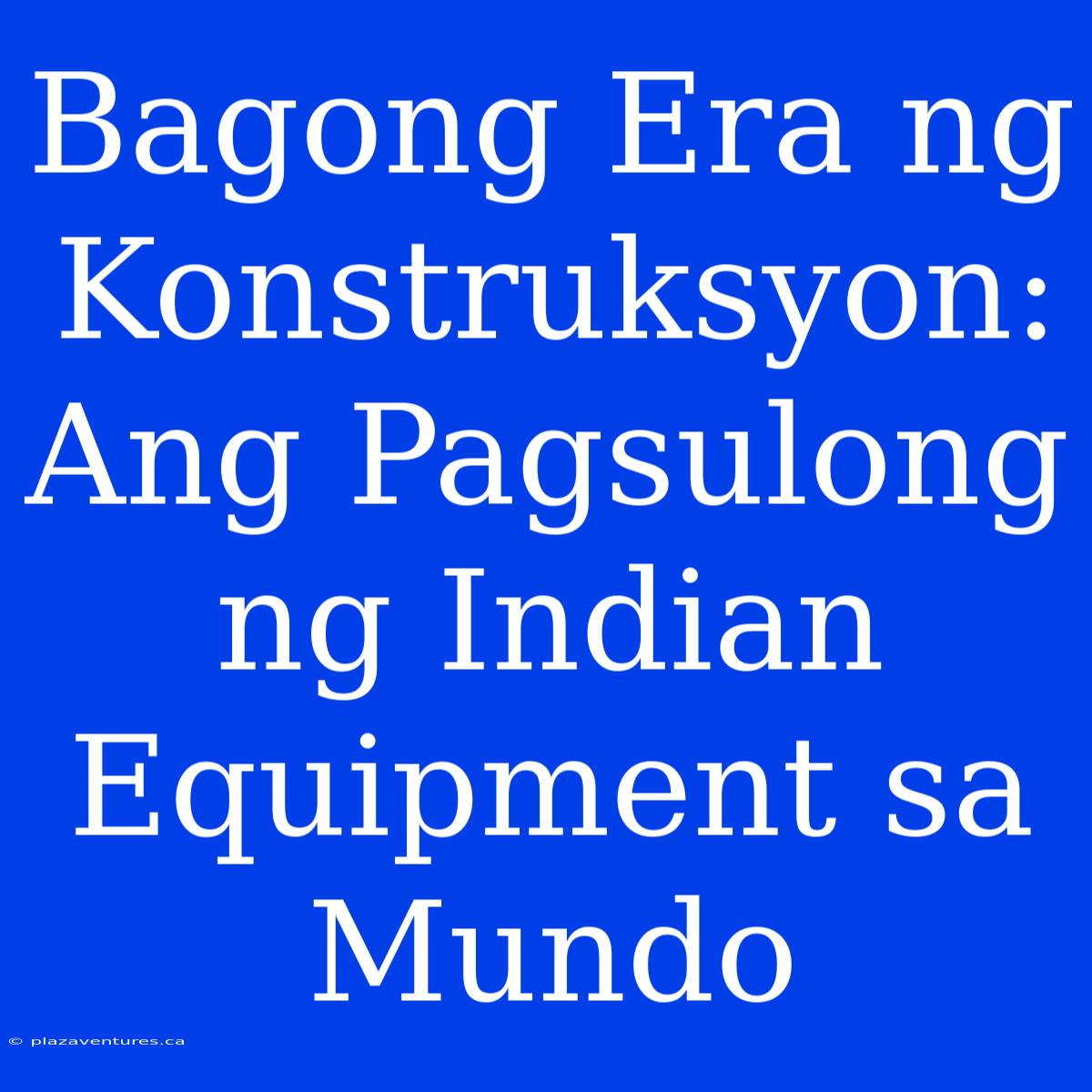 Bagong Era Ng Konstruksyon: Ang Pagsulong Ng Indian Equipment Sa Mundo