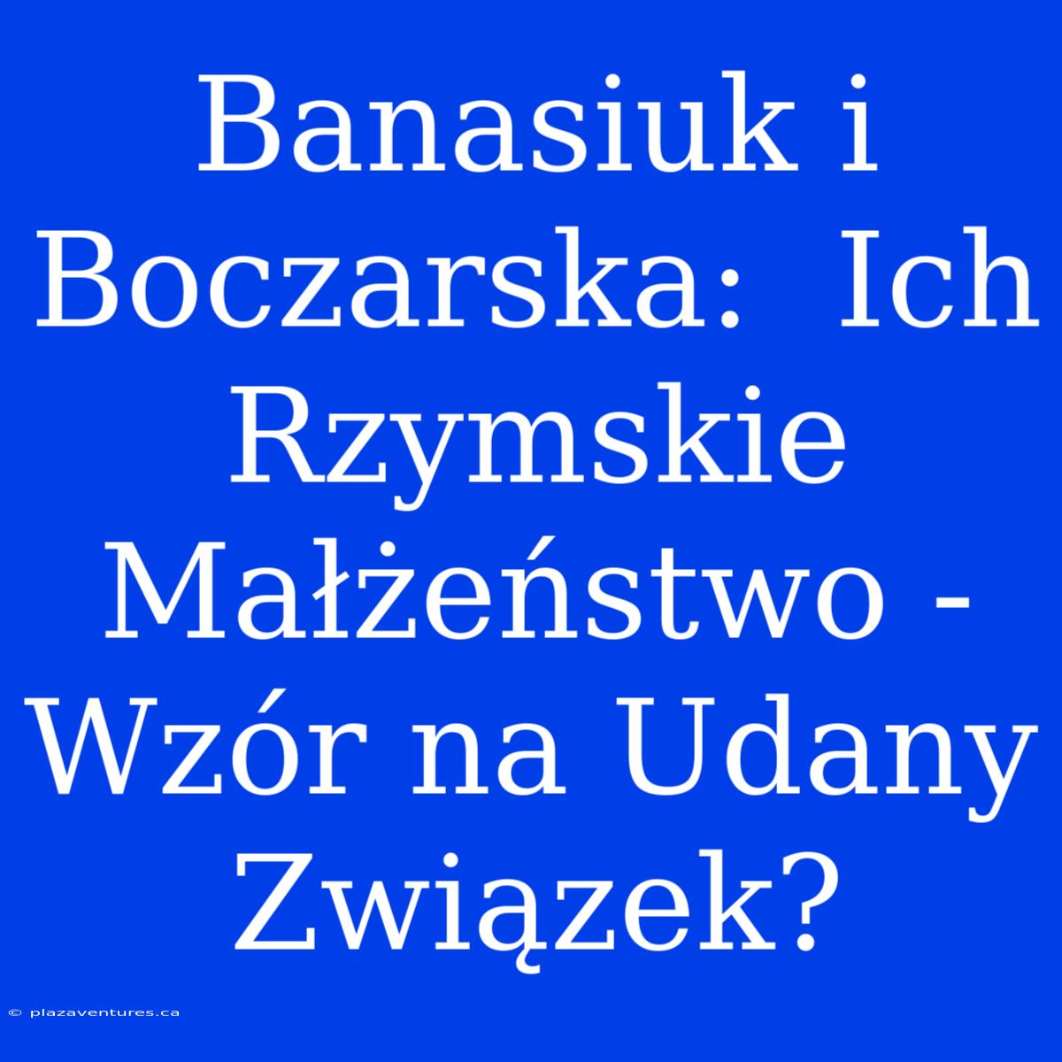 Banasiuk I Boczarska:  Ich Rzymskie Małżeństwo -  Wzór Na Udany Związek?