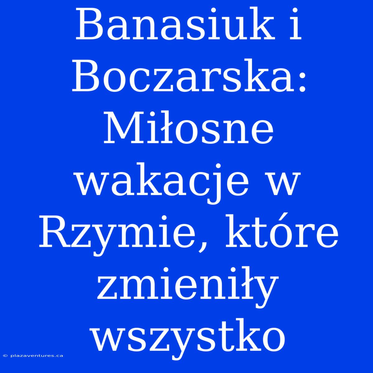 Banasiuk I Boczarska: Miłosne Wakacje W Rzymie, Które Zmieniły Wszystko