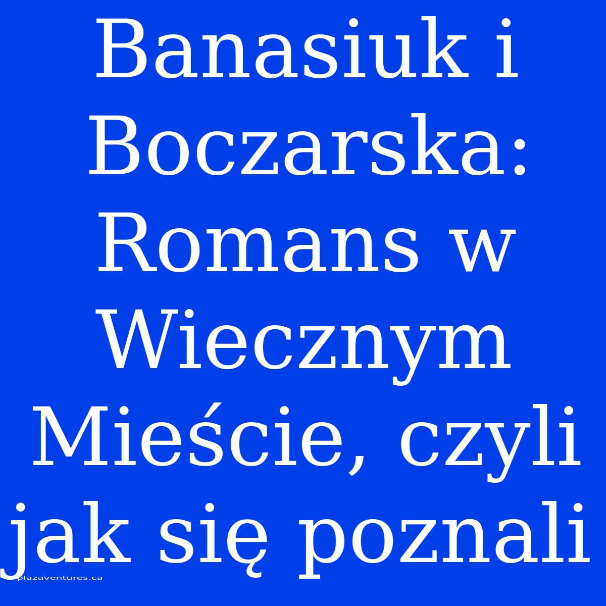 Banasiuk I Boczarska: Romans W Wiecznym Mieście, Czyli Jak Się Poznali