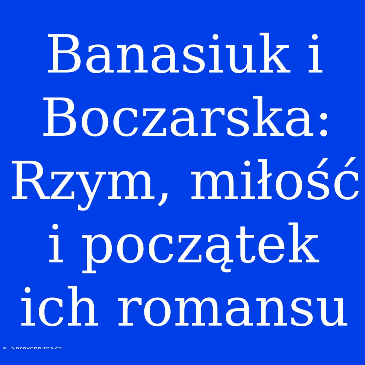 Banasiuk I Boczarska: Rzym, Miłość I Początek Ich Romansu