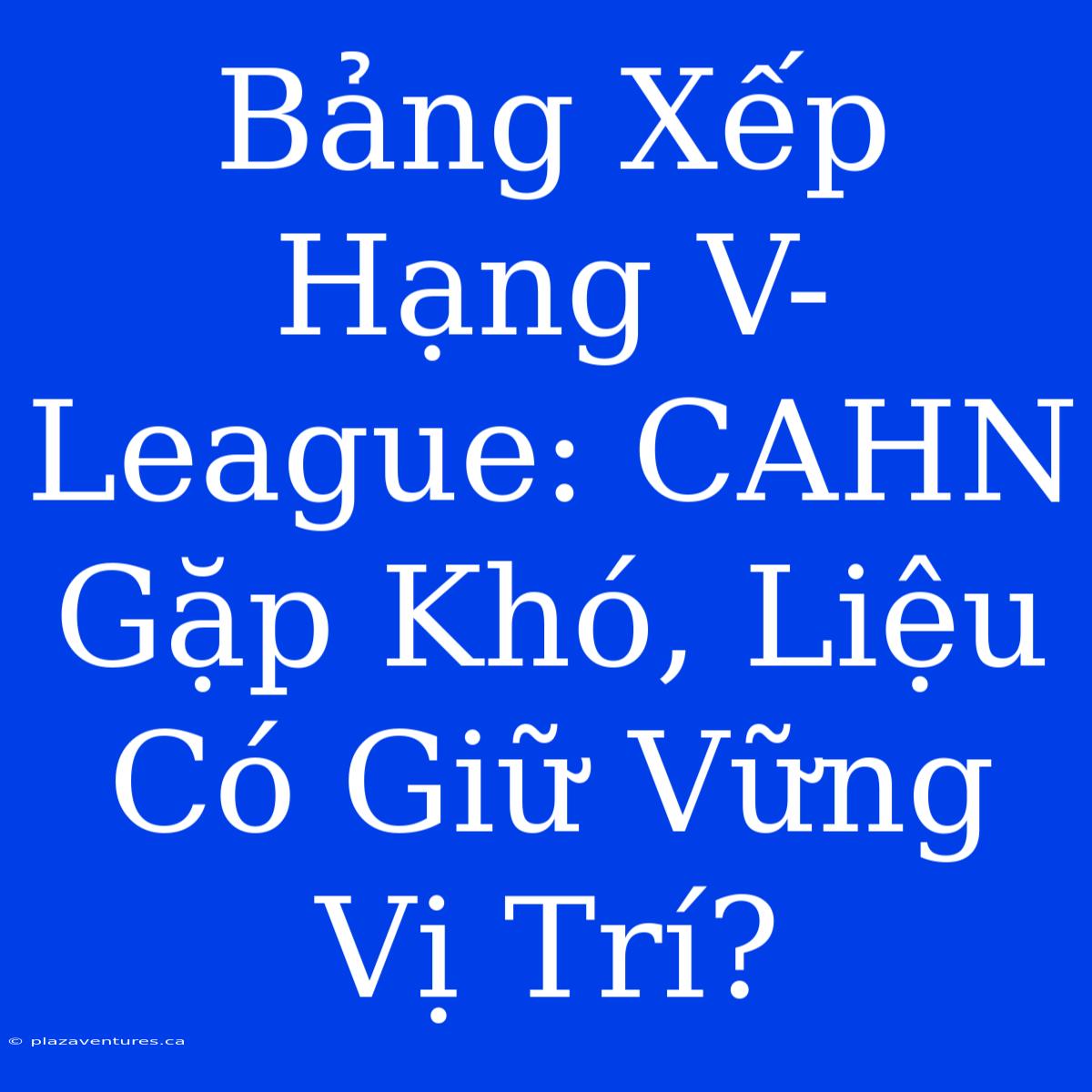 Bảng Xếp Hạng V-League: CAHN Gặp Khó, Liệu Có Giữ Vững Vị Trí?