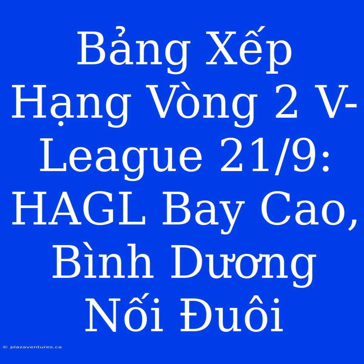 Bảng Xếp Hạng Vòng 2 V-League 21/9: HAGL Bay Cao, Bình Dương Nối Đuôi