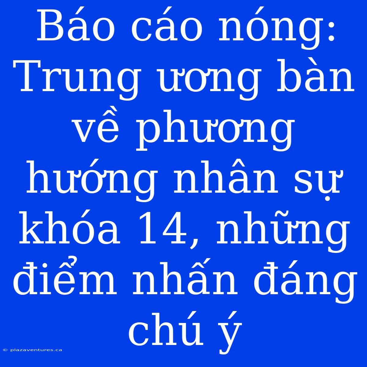 Báo Cáo Nóng: Trung Ương Bàn Về Phương Hướng Nhân Sự Khóa 14, Những Điểm Nhấn Đáng Chú Ý