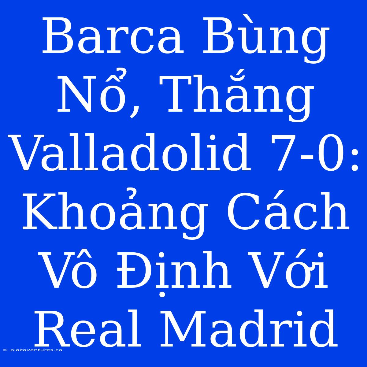 Barca Bùng Nổ, Thắng Valladolid 7-0: Khoảng Cách Vô Định Với Real Madrid