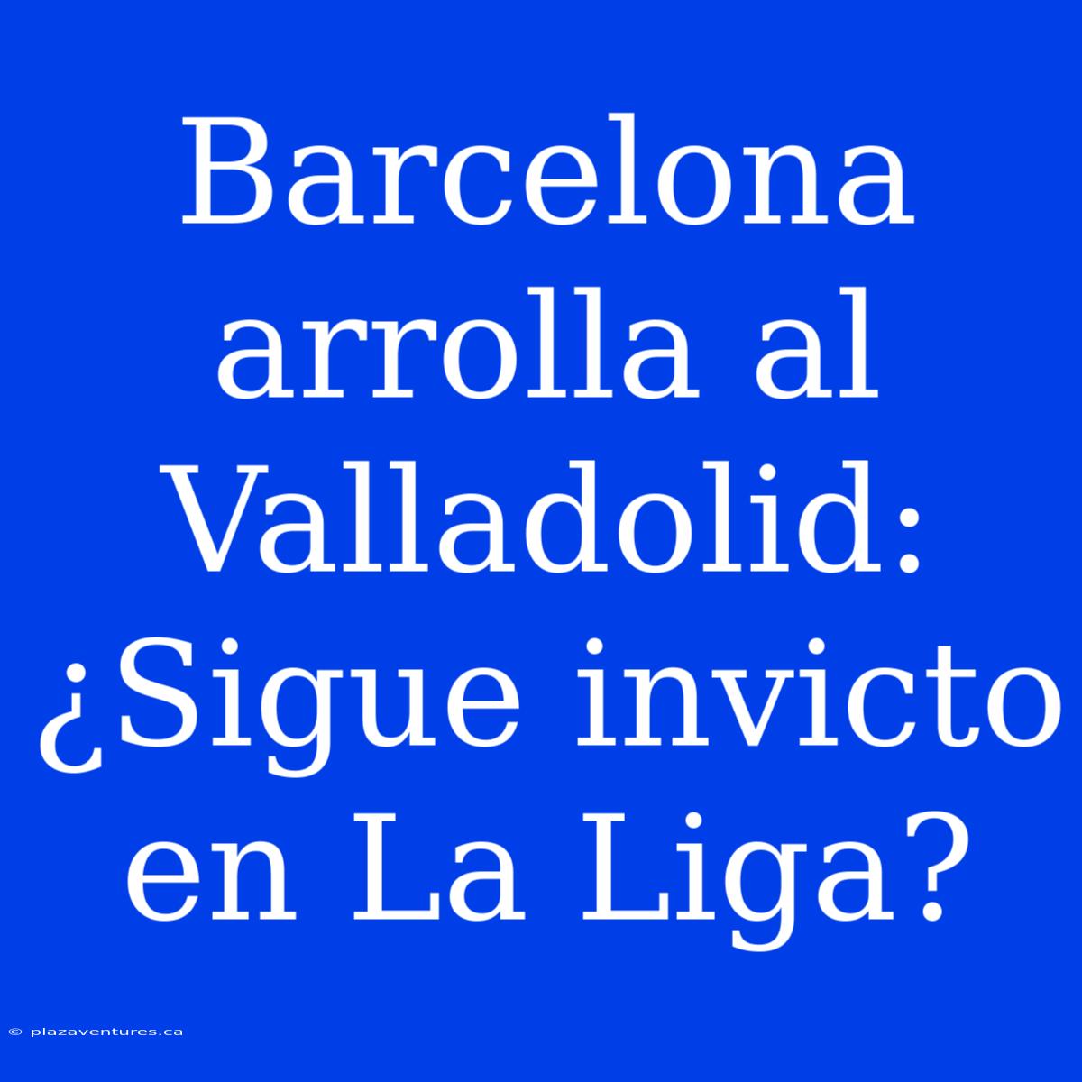 Barcelona Arrolla Al Valladolid: ¿Sigue Invicto En La Liga?