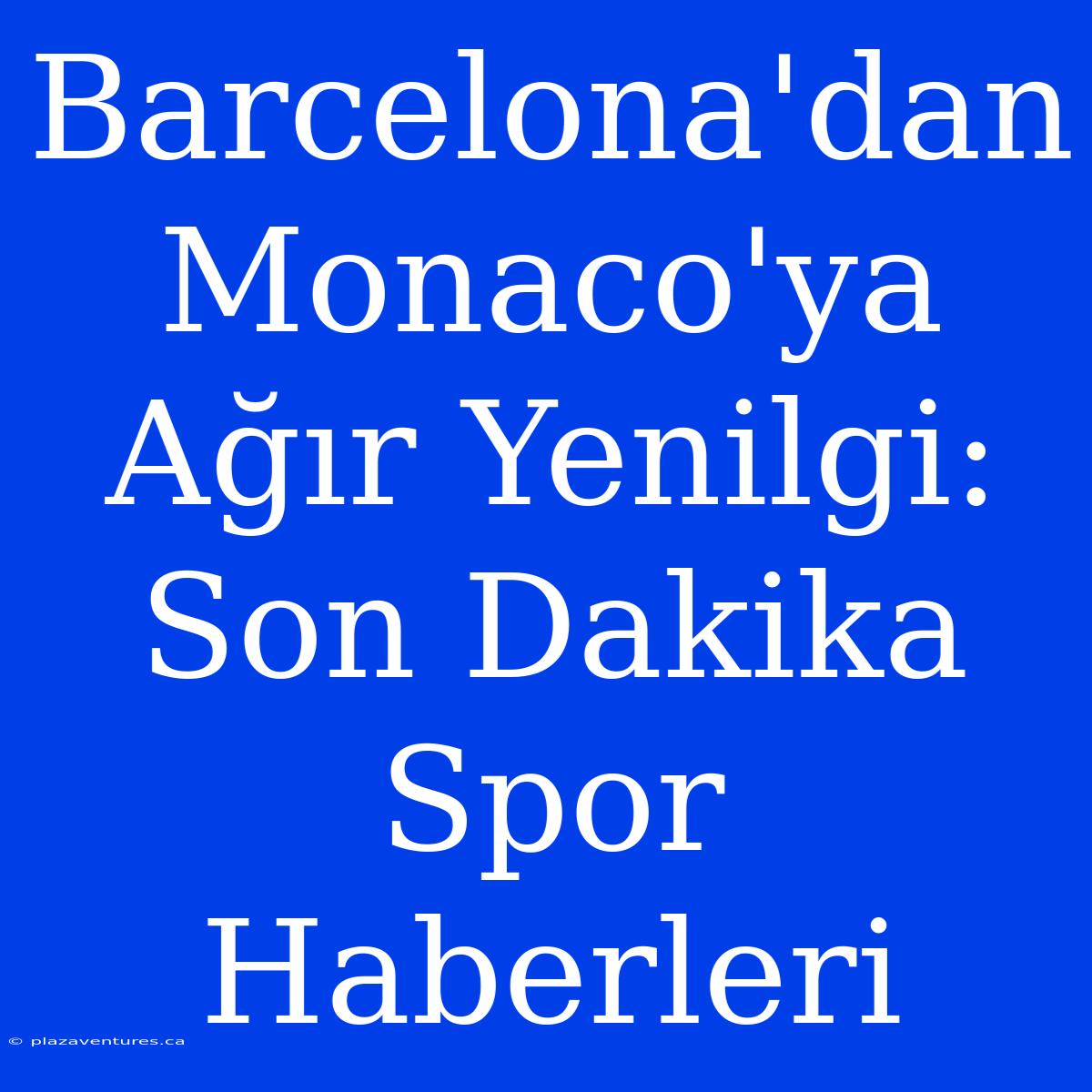 Barcelona'dan Monaco'ya Ağır Yenilgi: Son Dakika Spor Haberleri