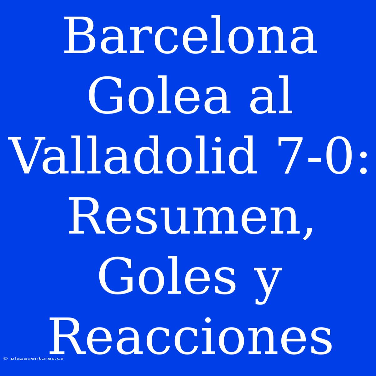 Barcelona Golea Al Valladolid 7-0: Resumen, Goles Y Reacciones