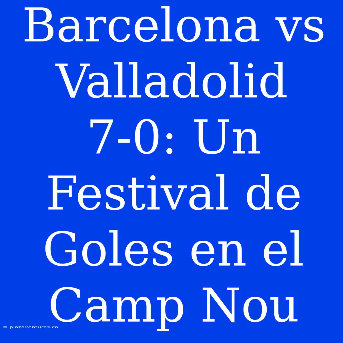 Barcelona Vs Valladolid 7-0: Un Festival De Goles En El Camp Nou