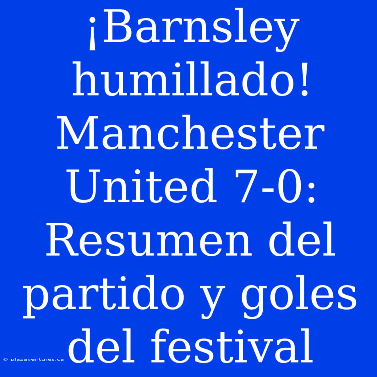 ¡Barnsley Humillado! Manchester United 7-0: Resumen Del Partido Y Goles Del Festival