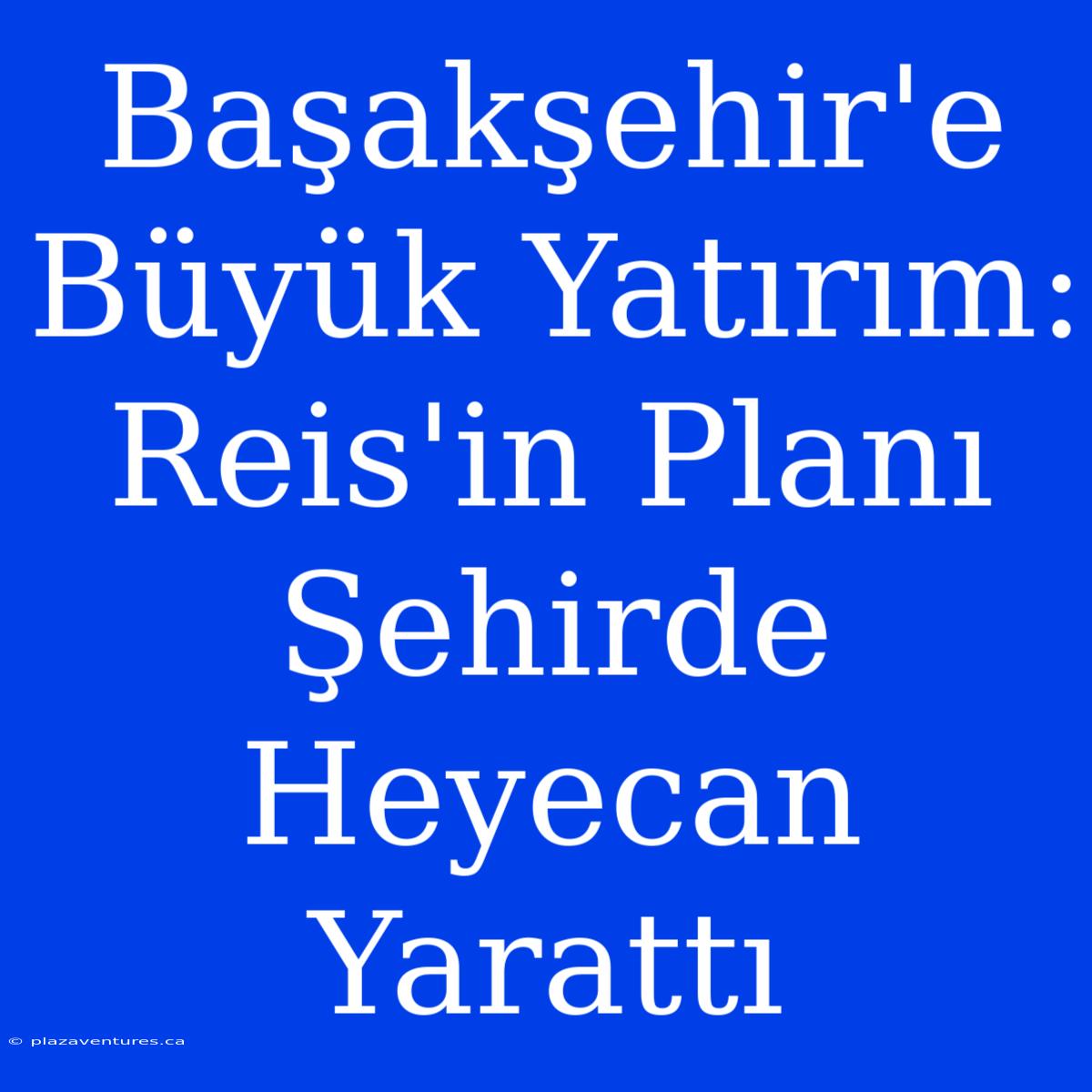 Başakşehir'e Büyük Yatırım: Reis'in Planı Şehirde Heyecan Yarattı