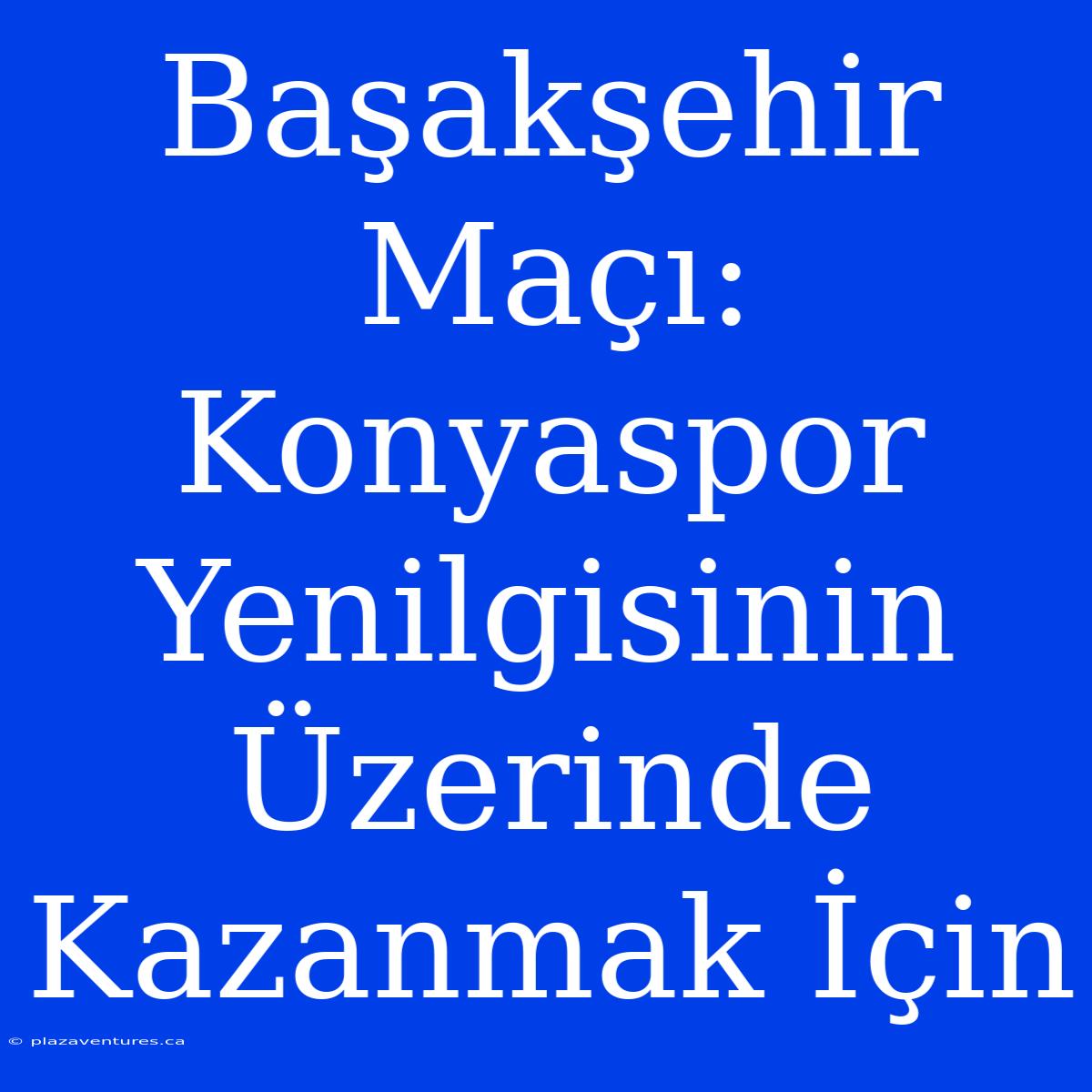 Başakşehir Maçı: Konyaspor Yenilgisinin Üzerinde Kazanmak İçin