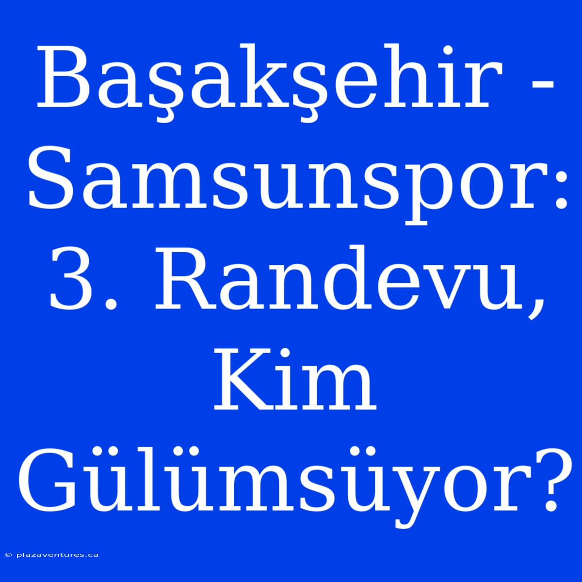 Başakşehir - Samsunspor: 3. Randevu, Kim Gülümsüyor?