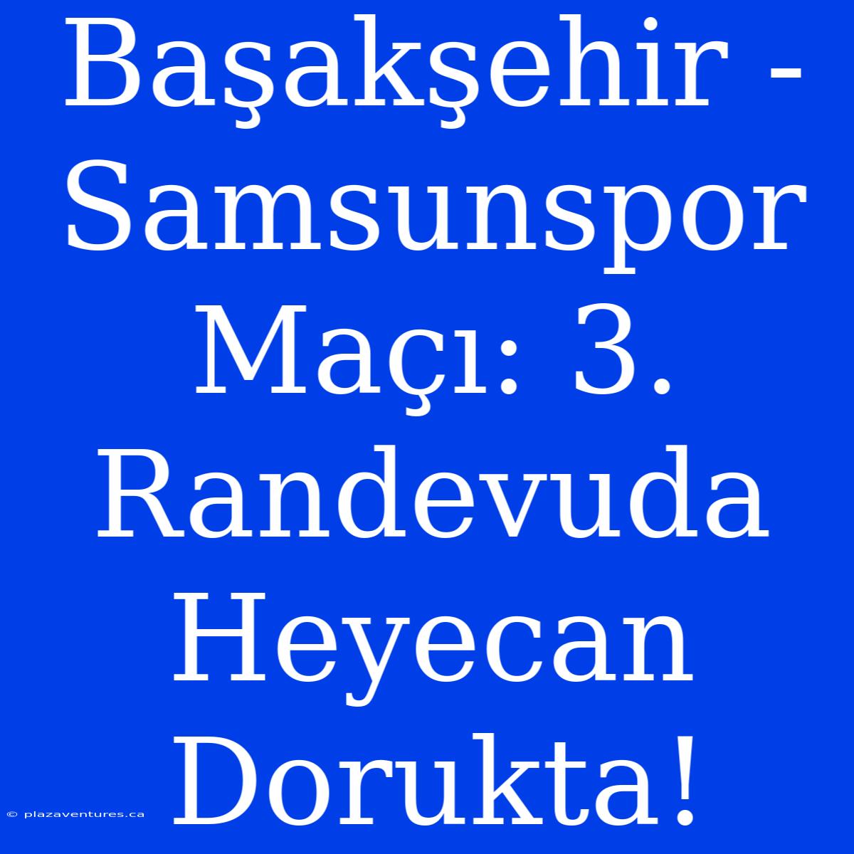 Başakşehir - Samsunspor Maçı: 3. Randevuda Heyecan Dorukta!