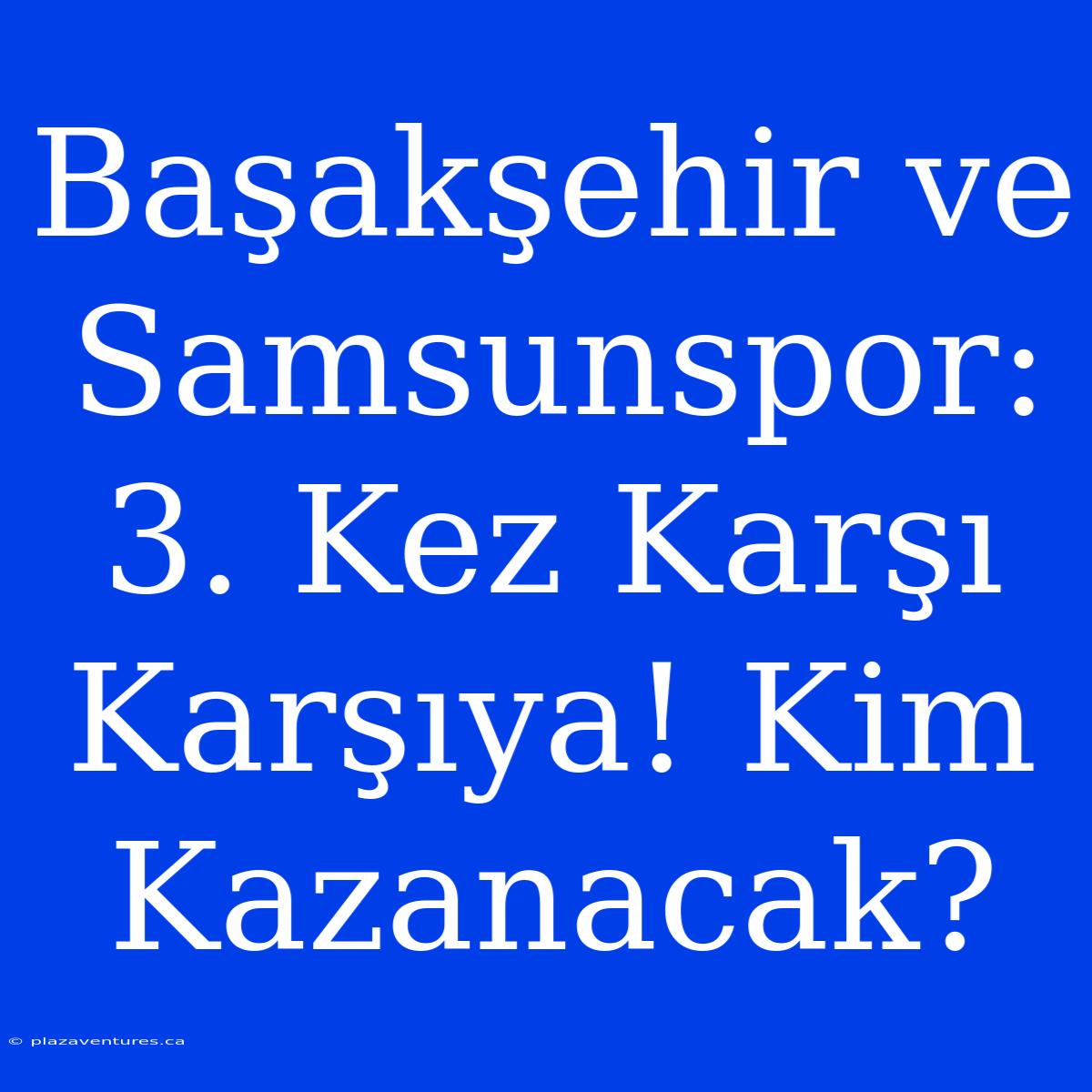 Başakşehir Ve Samsunspor: 3. Kez Karşı Karşıya! Kim Kazanacak?