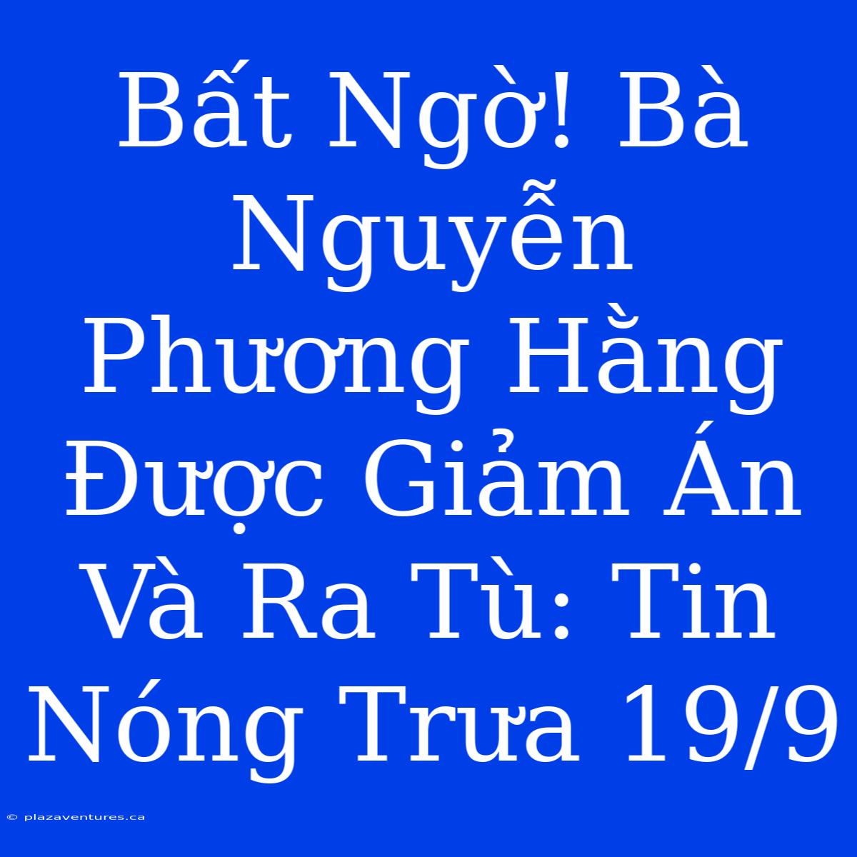 Bất Ngờ! Bà Nguyễn Phương Hằng Được Giảm Án Và Ra Tù: Tin Nóng Trưa 19/9