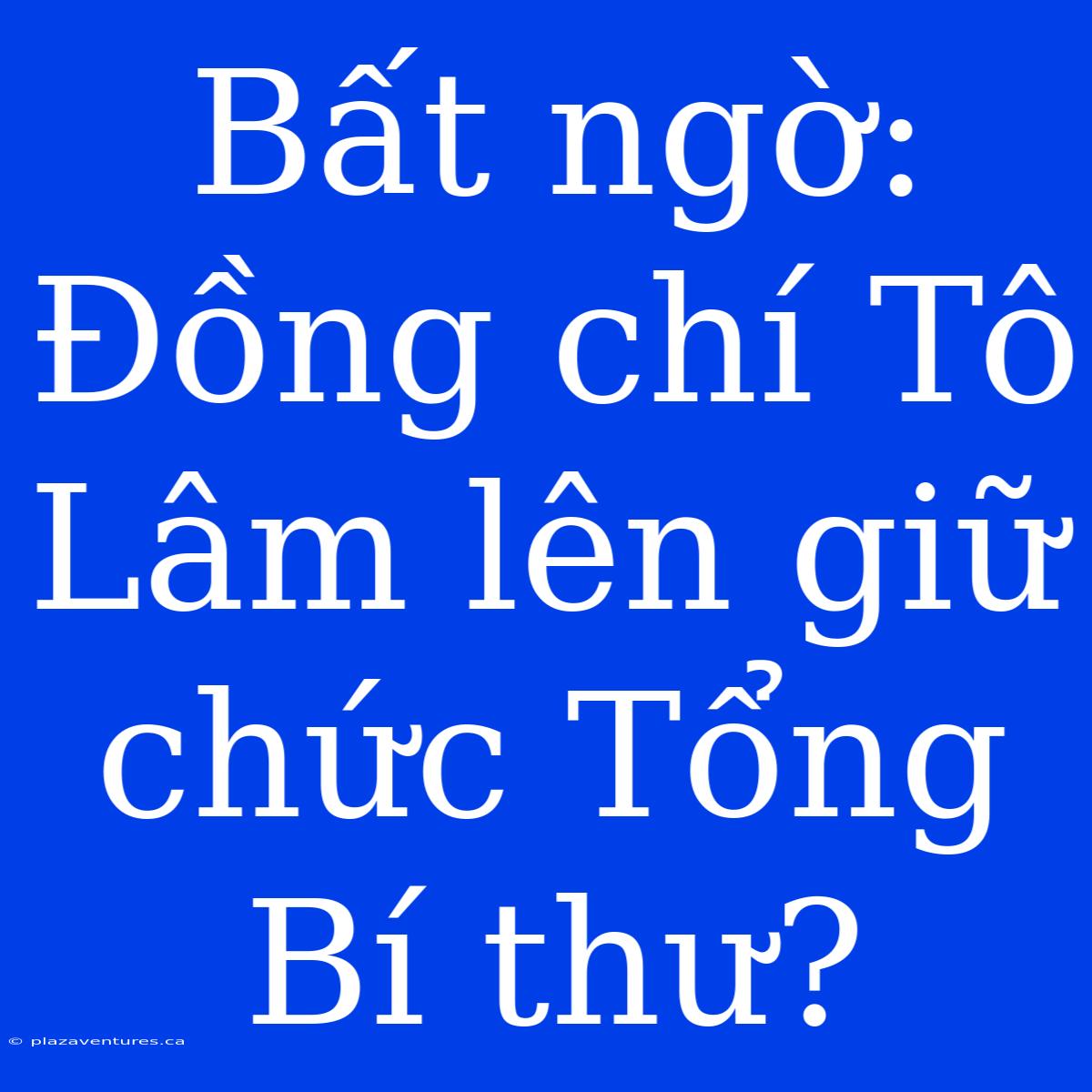 Bất Ngờ: Đồng Chí Tô Lâm Lên Giữ Chức Tổng Bí Thư?