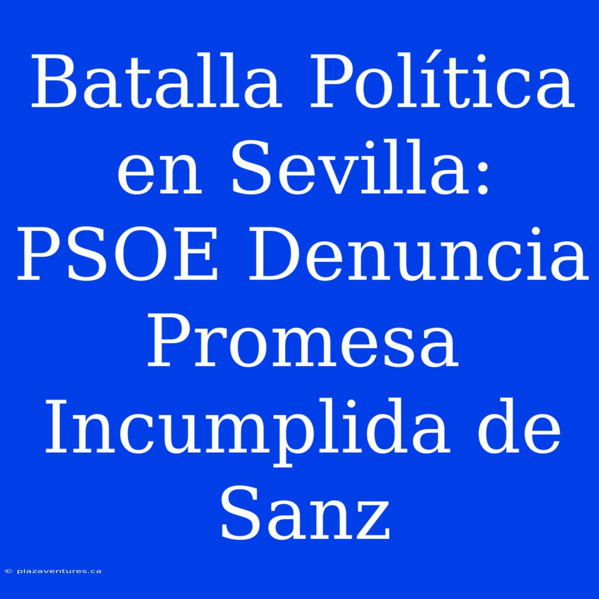 Batalla Política En Sevilla: PSOE Denuncia Promesa Incumplida De Sanz