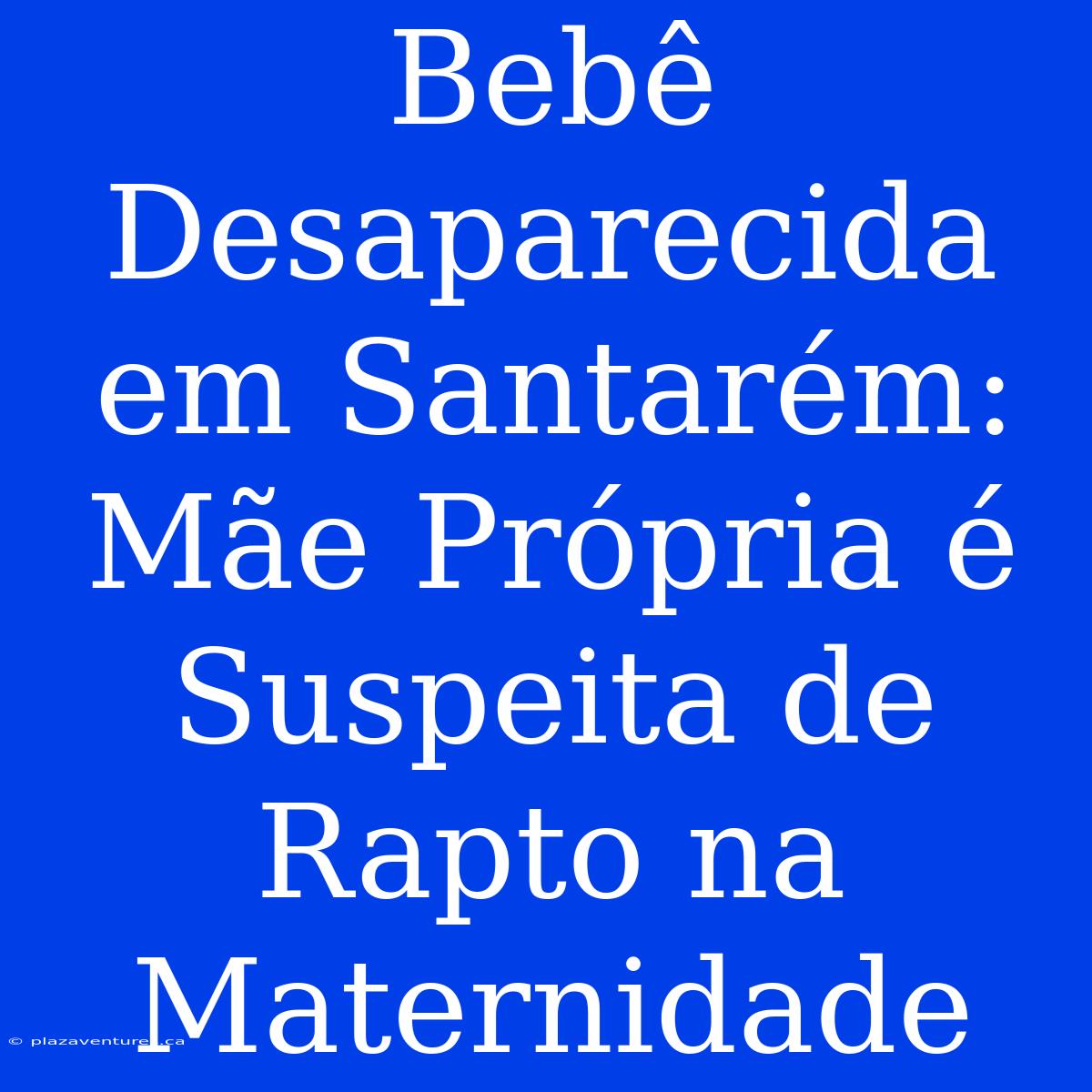 Bebê Desaparecida Em Santarém: Mãe Própria É Suspeita De Rapto Na Maternidade