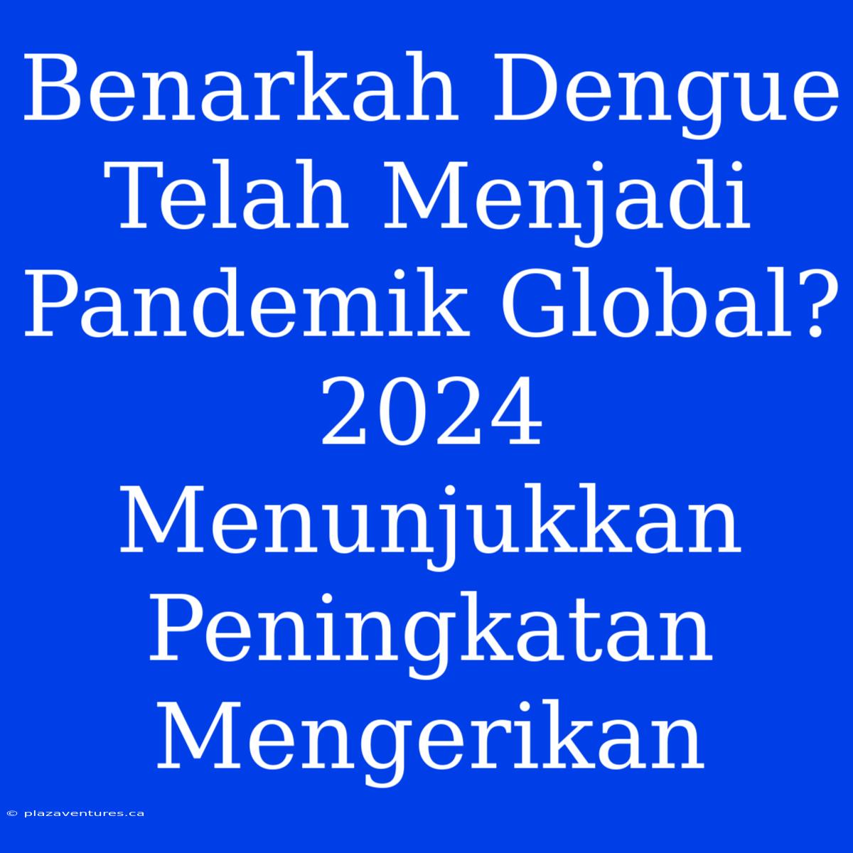 Benarkah Dengue Telah Menjadi Pandemik Global? 2024 Menunjukkan Peningkatan Mengerikan