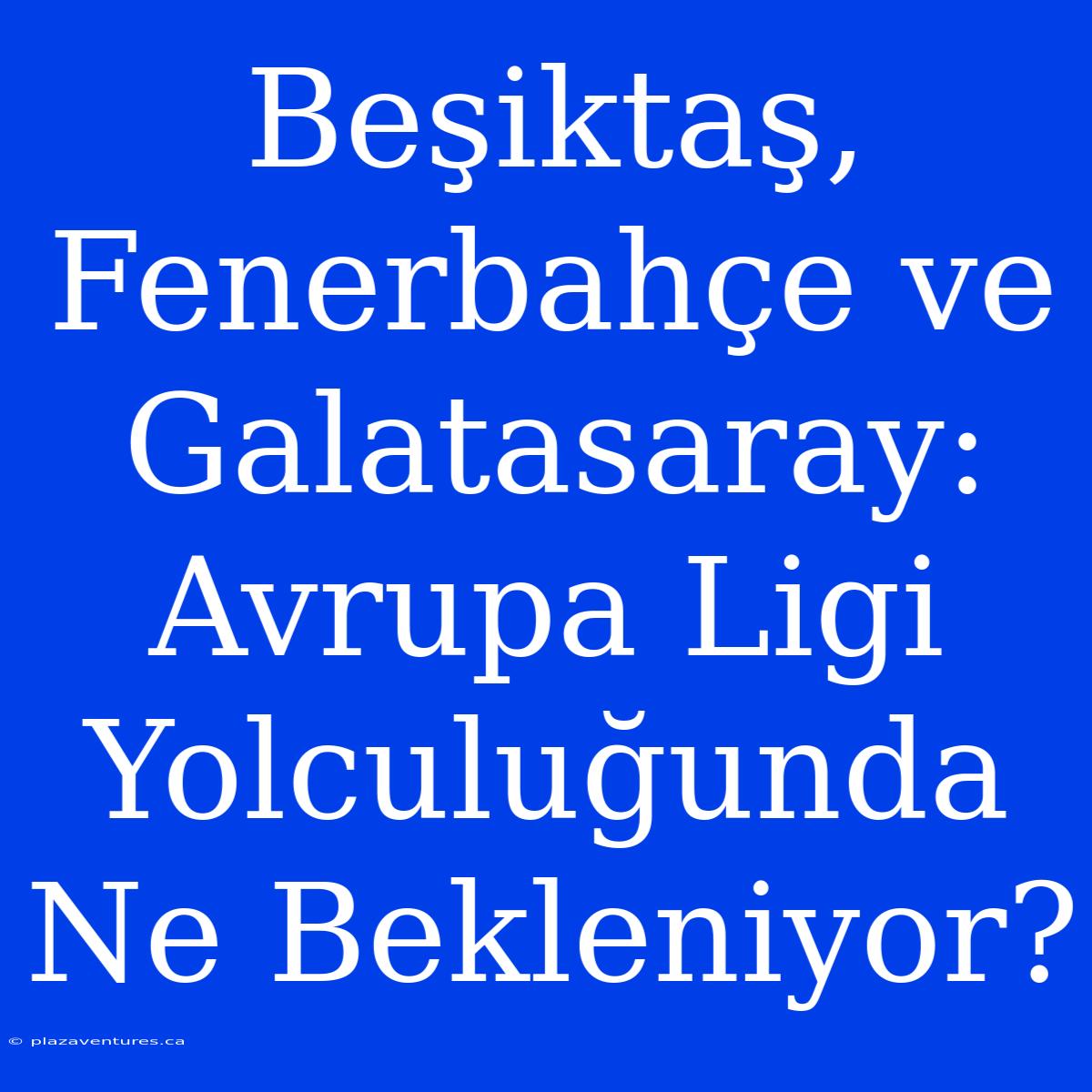 Beşiktaş, Fenerbahçe Ve Galatasaray: Avrupa Ligi Yolculuğunda Ne Bekleniyor?