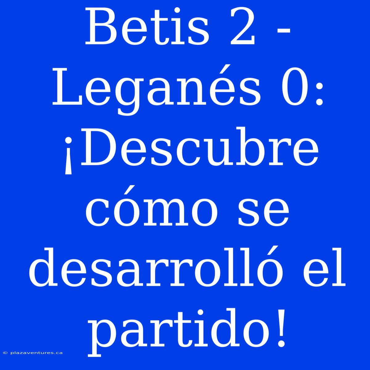 Betis 2 - Leganés 0: ¡Descubre Cómo Se Desarrolló El Partido!